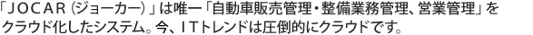 「JOCAR（ジョーカー）」は唯一「自動車販売管理・整備業務管理、営業強化」をASP（クラウド）化したシステム。2010年、ITトレンドは圧倒的にクラウド）です。