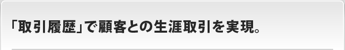 「取引履歴」で顧客との生涯取引を実現。